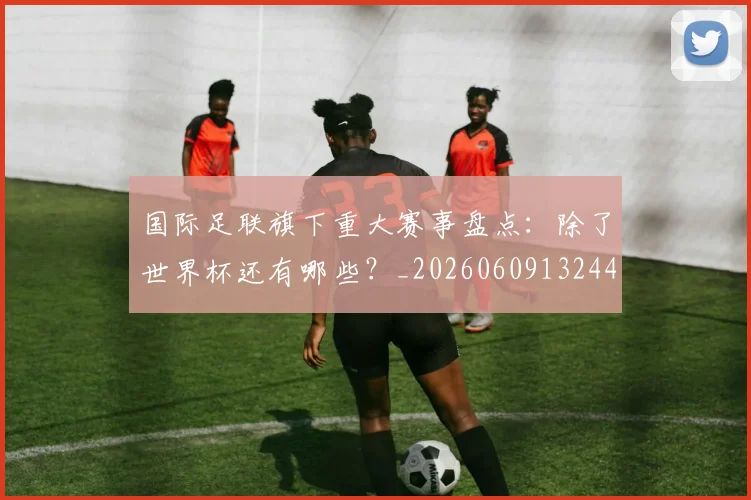 国际足联旗下重大赛事盘点：除了世界杯还有哪些？_20260609132440