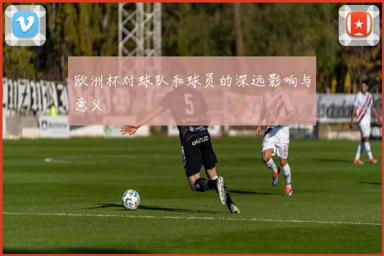欧洲杯对球队和球员的深远影响与意义