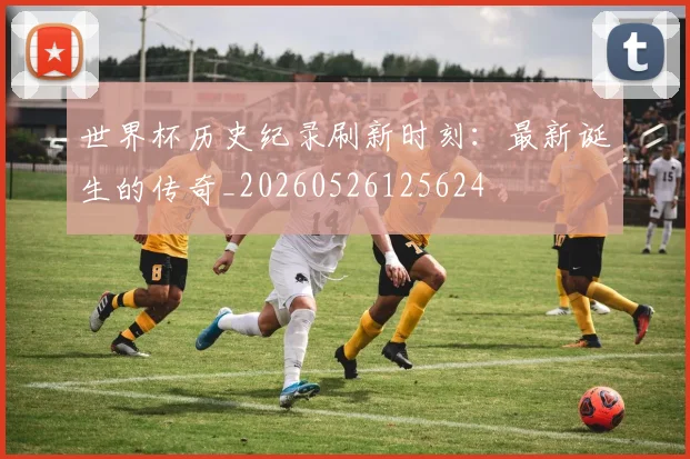 世界杯历史纪录刷新时刻：最新诞生的传奇_20260526125624