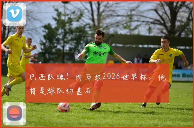 巴西队魂！内马尔2026世界杯，他将是球队的基石