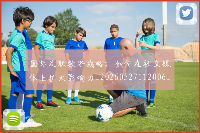 国际足联数字战略：如何在社交媒体上扩大影响力_20260527112006_20260609132438