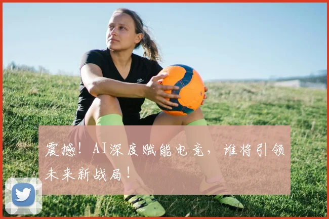震撼!AI深度赋能电竞,谁将引领未来新战局!